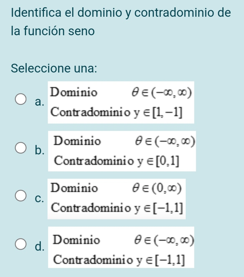 Identifica el dominio y contradominio de
la función seno
Seleccione una:
Dominio θ ∈ (-∈fty ,∈fty )
a.
Contradominio y∈ [1,-1]
Dominio θ ∈ (-∈fty ,∈fty )
b.
Contradominio y∈ [0,1]
Dominio θ ∈ (0,∈fty )
C.
Contradominio y∈ [-1,1]
d. Dominio θ ∈ (-∈fty ,∈fty )
Contradominio y∈ [-1,1]