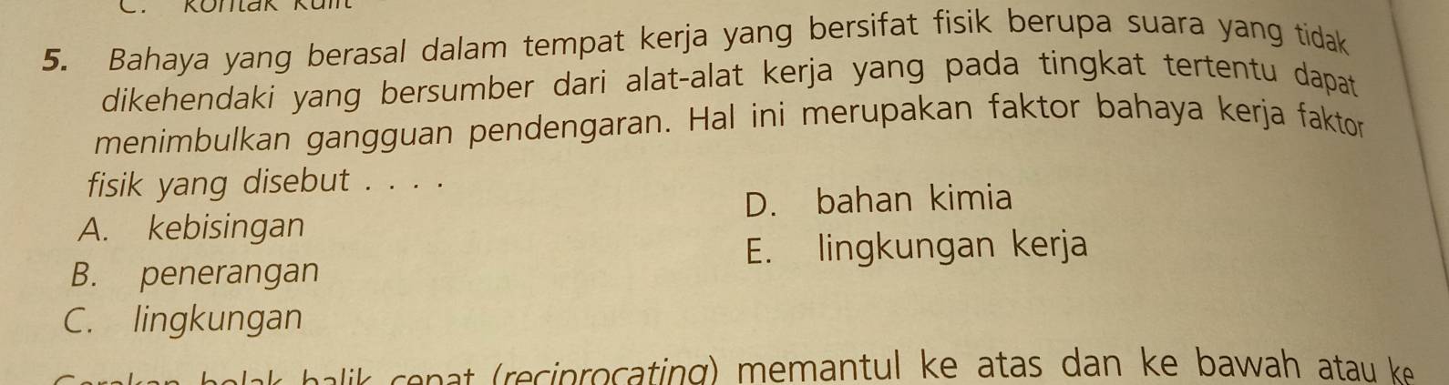 Bahaya yang berasal dalam tempat kerja yang bersifat fisik berupa suara yang tidak
dikehendaki yang bersumber dari alat-alat kerja yang pada tingkat tertentu dapat 
menimbulkan gangguan pendengaran. Hal ini merupakan faktor bahaya kerja faktor
fisik yang disebut . . . .
D. bahan kimia
A. kebisingan
E. lingkungan kerja
B. penerangan
C. lingkungan
n li n reciprocating memantul ke atas dan ke bawah at