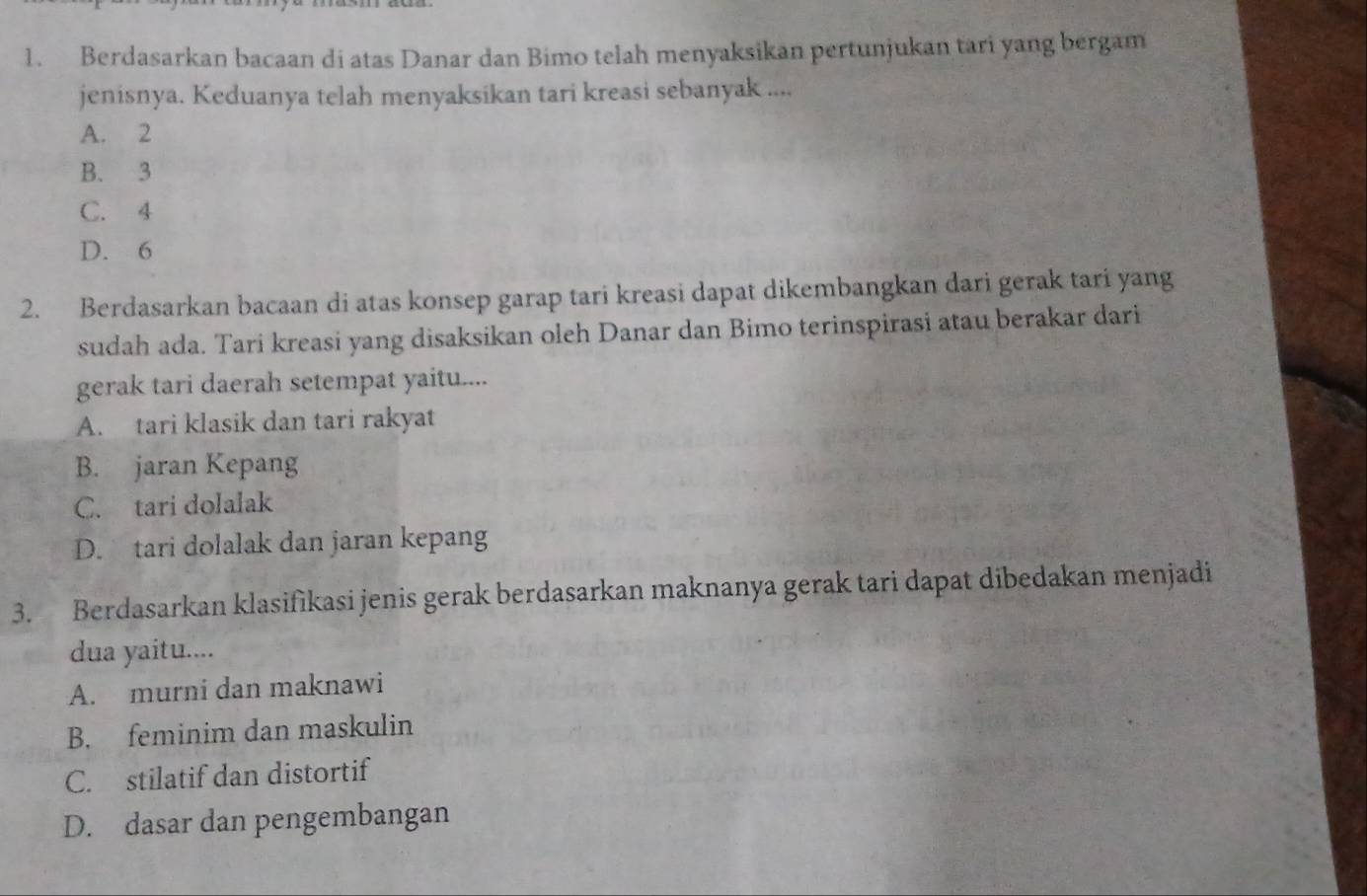 Berdasarkan bacaan di atas Danar dan Bimo telah menyaksikan pertunjukan tari yang bergam
jenisnya. Keduanya telah menyaksikan tari kreasi sebanyak ....
A. 2
B. 3
C. 4
D. 6
2. Berdasarkan bacaan di atas konsep garap tari kreasi dapat dikembangkan dari gerak tari yang
sudah ada. Tari kreasi yang disaksikan oleh Danar dan Bimo terinspirasi atau berakar dari
gerak tari daerah setempat yaitu....
A. tari klasik dan tari rakyat
B. jaran Kepang
C. tari dolalak
D. tari dolalak dan jaran kepang
3. Berdasarkan klasifikasi jenis gerak berdasarkan maknanya gerak tari dapat dibedakan menjadi
dua yaitu....
A. murni dan maknawi
B. feminim dan maskulin
C. stilatif dan distortif
D. dasar dan pengembangan