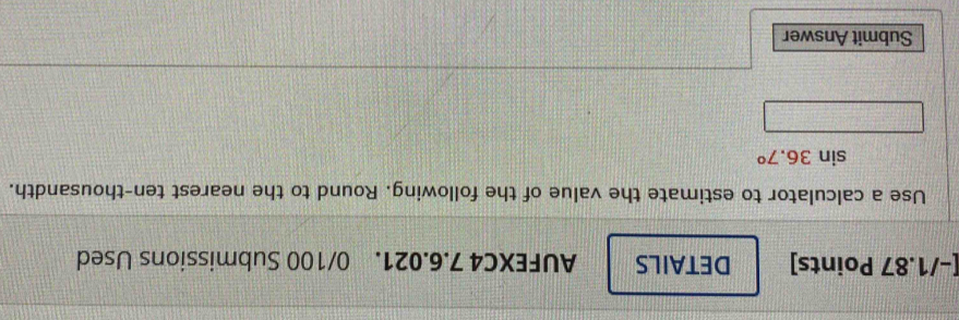 DETAILS AUFEXC4 7.6.021. 0/100 Submissions Used 
Use a calculator to estimate the value of the following. Round to the nearest ten-thousandth.
sin 36.7°
Submit Answer