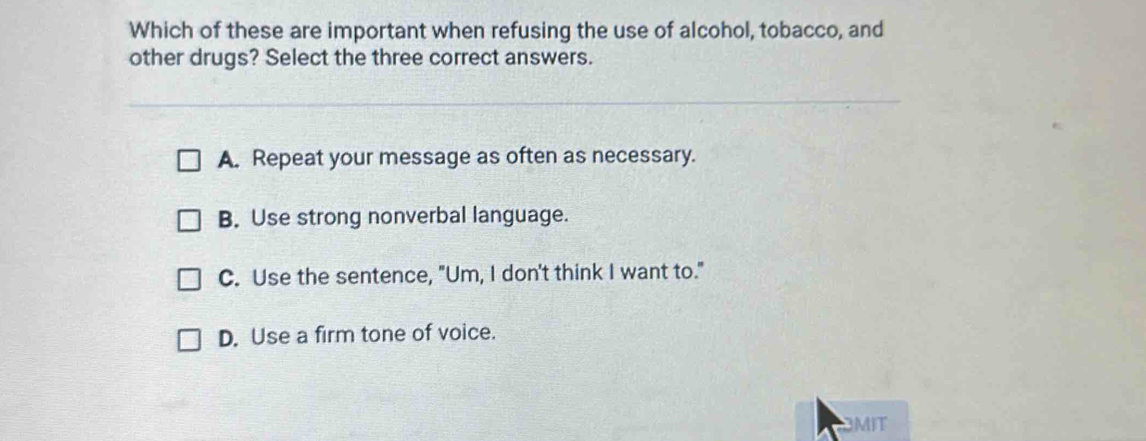 Which of these are important when refusing the use of alcohol, tobacco, and
other drugs? Select the three correct answers.
A. Repeat your message as often as necessary.
B. Use strong nonverbal language.
C. Use the sentence, "Um, I don't think I want to."
D. Use a firm tone of voice.
BMIT