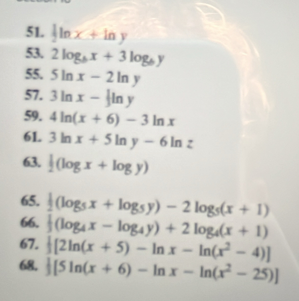  1/2 ln x+ln y
53. 2log _bx+3log _by
55. 5ln x-2ln y
57. 3ln x- 1/3 ln y
59. 4ln (x+6)-3ln x
61. 3ln x+5ln y-6ln z
63. |(log x+log y)
65.  1/2 (log _5x+log _5y)-2log _5(x+1)
66.  1/3 (log _4x-log _4y)+2log _4(x+1)
67.  1/3 [2ln (x+5)-ln x-ln (x^2-4)]
68,  1/3 [5ln (x+6)-ln x-ln (x^2-25)]