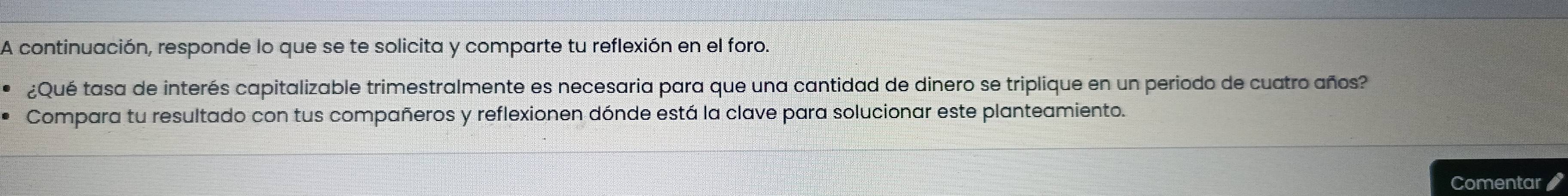 A continuación, responde lo que se te solicita y comparte tu reflexión en el foro. 
¿Qué tasa de interés capitalizable trimestralmente es necesaria para que una cantidad de dinero se triplique en un periodo de cuatro años? 
Compara tu resultado con tus compañeros y reflexionen dónde está la clave para solucionar este planteamiento. 
Comentar