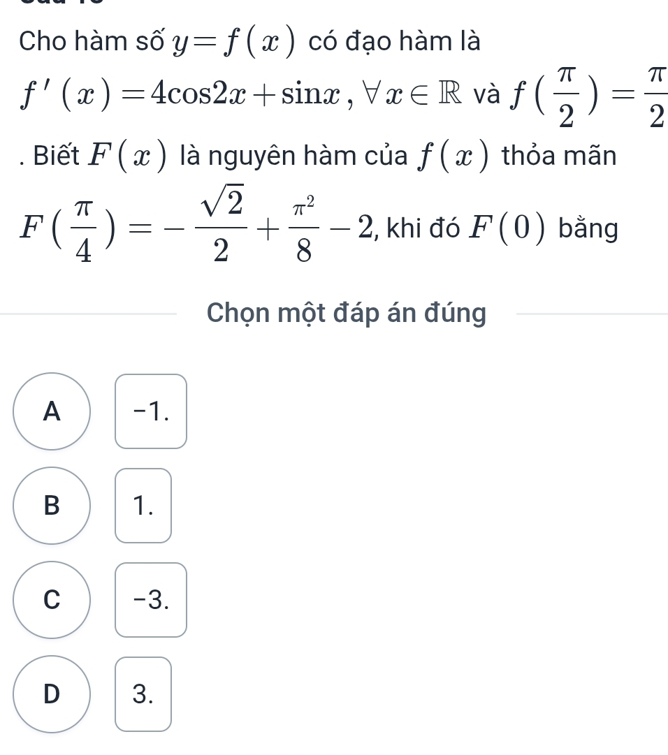 Cho hàm số y=f(x) có đạo hàm là
f'(x)=4cos 2x+sin x, forall x∈ R và f( π /2 )= π /2 . Biết F(x) là nguyên hàm của f(x) thỏa mãn
F( π /4 )=- sqrt(2)/2 + π^2/8 -2 , khi đó F(0) bằng
Chọn một đáp án đúng
A -1.
B 1.
C -3.
D 3.