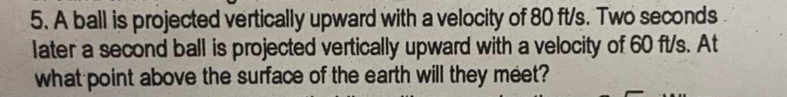 A ball is projected vertically upward with a velocity of 80 ft/s. Two seconds
later a second ball is projected vertically upward with a velocity of 60 ft/s. At 
what point above the surface of the earth will they meet?