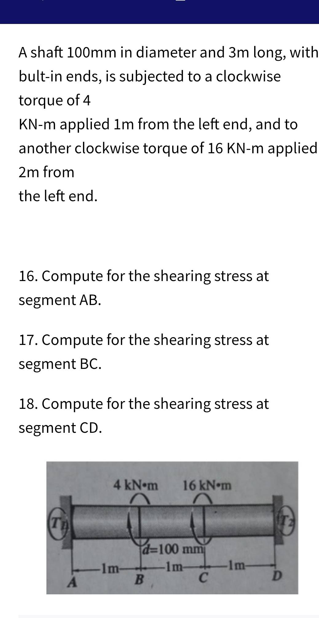 A shaft 100mm in diameter and 3m long, with
bult-in ends, is subjected to a clockwise
torque of 4
KN-m applied 1m from the left end, and to
another clockwise torque of 16 KN-m applied
2m from
the left end.
16. Compute for the shearing stress at
segment AB.
17. Compute for the shearing stress at
segment BC.
18. Compute for the shearing stress at
segment CD.