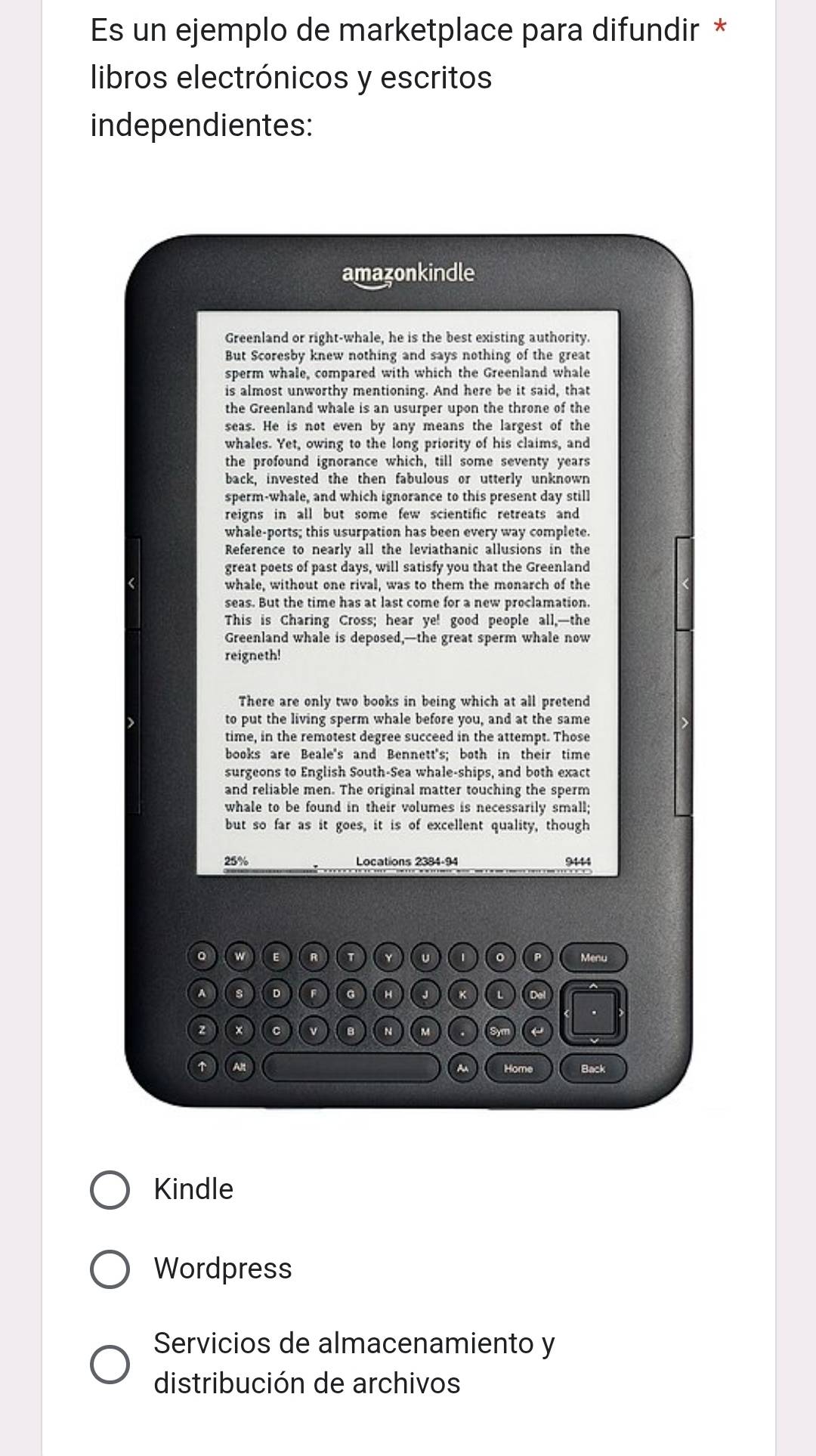 Es un ejemplo de marketplace para difundir * 
libros electrónicos y escritos 
independientes: 
amazonkindle 
Greenland or right-whale, he is the best existing authority. 
But Scoresby knew nothing and says nothing of the great 
sperm whale, compared with which the Greenland whale 
is almost unworthy mentioning. And here be it said, that 
the Greenland whale is an usurper upon the throne of the 
seas. He is not even by any means the largest of the 
whales. Yet, owing to the long priority of his claims, and 
the profound ignorance which, till some seventy years
back, invested the then fabulous or utterly unknown 
sperm-whale, and which ignorance to this present day still 
reigns in all but some few scientific retreats and 
whale-ports; this usurpation has been every way complete. 
Reference to nearly all the leviathanic allusions in the 
great poets of past days, will satisfy you that the Greenland 
whale, without one rival, was to them the monarch of the 
seas. But the time has at last come for a new proclamation. 
This is Charing Cross; hear ye! good people all,—the 
Greenland whale is deposed,—the great sperm whale now 
reigneth! 
There are only two books in being which at all pretend 
to put the living sperm whale before you, and at the same 
time, in the remotest degree succeed in the attempt. Those 
books are Beale's and Bennett's; both in their time 
surgeons to English South-Sea whale-ships, and both exact 
and reliable men. The original matter touching the sperm 
whale to be found in their volumes is necessarily small; 
but so far as it goes, it is of excellent quality, though
25% Locations 2384 -94 9444
。 w E R Y υ 1 。 P Menu 
A 8 D F G H J K Dol 
× c v B N M a Sym ← 
↑ Alt ~ Home Back 
Kindle 
Wordpress 
Servicios de almacenamiento y 
distribución de archivos