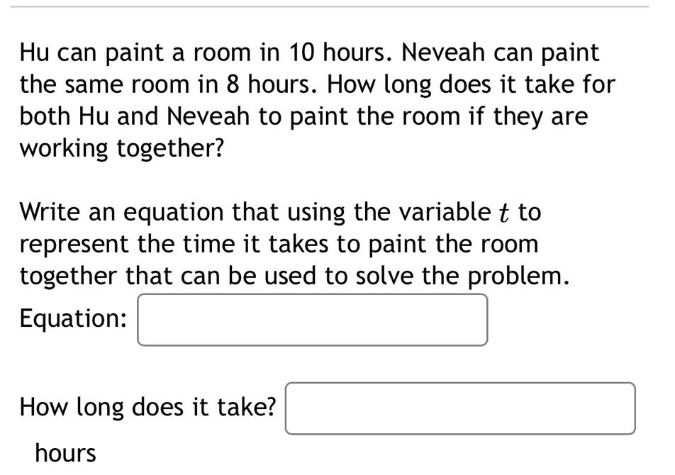 Hu can paint a room in 10 hours. Neveah can paint 
the same room in 8 hours. How long does it take for 
both Hu and Neveah to paint the room if they are 
working together? 
Write an equation that using the variable t to 
represent the time it takes to paint the room 
together that can be used to solve the problem. 
Equation: □  □ 
(-3,4)
How long does it take? □
hours