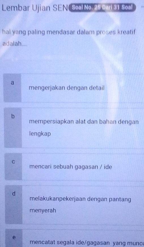 Lembar Ujian SEN Soal No. 25 parl 31 Soal
hal yang paling mendasar dalam proses kreatif
adalah....
a
mengerjakan dengan detail
b
mempersiapkan alat dan bahan dengan
lengkap
C
mencari sebuah gagasan / ide
d
melakukanpekerjaan dengan pantang
menyerah
e
mencatat segala ide/gagasan yang munc