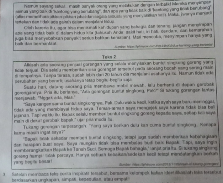 Namun sayang sekali.. masih banyak orang yang melakukan dengan terbalik! Mereka menyimpan
semua yang baik di ''kantong yang berlubang'', dan apa yang tidak baik di ''kantong yang tidak berlubang''
(alias memelihara pikiran-pikiran jahat dan segala sesuatu yang menyakitkan hati). Maka, jiwanya menjadi
tertekan dan tidak ada gairah dalam menjalani hidup.
Oleh karna itu, agar bisa menikmati kehidupan yang bahagia dan tenang: jangan menyimpan
apa yang tidak baik di dalam hidup kita (tahukah Anda: sakit hati, iri hati, dendam, dan kemarahan
juga bisa menyebabkan penyakit serius bahkan kematian). Mari mencoba, menyimpan hanya yang
baik dan bermanfaat
Sumber: https://phincow.com/2013/04/02/dus-kanlong-yang-berbeds/
Teks 2
Alkisah ada seorang penjual gorengan yang selalu menyisakan buntut singkong goreng yang
tidak terjual. Dia selalu memberikan sisa gorengan tersebut pada seorang bocah yang sering main
di tempatnya. Tanpa terasa, sudah lebih dari 20 tahun dia menjalani usahanya itu. Namun tidak ada
perubahan yang berarti; usahanya tetap begitu-begitu saja.
Suatu hari, datang seorang pria membawa mobil mewah, lalu berhenti di depan gerobak
gorengannya. Pria itu bertanya, ''Ada gorengan buntut singkong, Pak?" Si tukang gorengan lantas
menjawab, “Nggak ada, Mas.”
"Saya kangen sama buntut singkongnya, Pak. Dulu waktu kecil, ketika ayah saya baru meninggal,
tidak ada yang membiayai hidup saya. Teman-teman saya mengejek saya karena tidak bisa beli
jajanan. Tapi waktu itu, Bapak selalu memberi buntut singkong goreng kepada saya, setiap kali saya
main di dekat gerobak bapak," ujar pria muda itu.
Tukang gorengan terperangah. "Yang saya berikan dulu kan cuma bunfut singkong.. Kenapa
kamu masih ingat saya?"
"Bapak tidak sekadar memberi buntut singkong, tetapi juga sudah memberikan kebahagiaan
dan harapan buat saya. Saya mungkin tidak bisa membalas budi baik Bapak. Tapi, saya ingin
memberangkatkan Bapak ke Tanah Suci. Semoga Bapak bahagia," lanjut pria itu. Si tukang singkong
goreng hampir tidak percaya. Hanya sebuah kebaikan/sedekah kecil tetapi mendatangkan berkah
yang begitu besar!
Sumber: https://phincow.com2013/11/26/sah-si.tukang goreogen/
3. Setelah membaca teks cerita inspiratif tersebut, bersama kelompok kalian identifikasilah teks tersebut
berdasarkan ungkapan, simpati, kepedulian, atau empati!