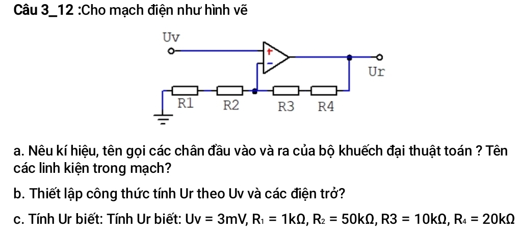 Câu 3_12 :Cho mạch điện như hình vẽ 
a. Nêu kí hiệu, tên gọi các chân đầu vào và ra của bộ khuếch đại thuật toán ? Tên 
các linh kiện trong mạch? 
b. Thiết lập công thức tính Ur theo Uv và các điện trở? 
c. Tính Ur biết: Tính Ur biết: Uv=3mV, R_1=1kOmega , R_2=50kOmega , R3=10kOmega , R_4=20kOmega