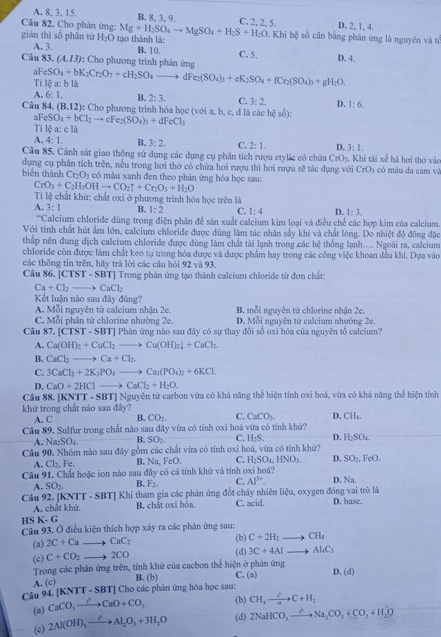 A. 8, 3. 15. B. 8, 3, 9. C. 2, 2, 5. D. 2, 1, 4.
Câu 82. Cho phản ứng: Mg+H_2SO_4to MgSO_4+H_2S+H_2O Khi hệ số cân bằng phản ứng là nguyên và tổ
gián thì số phân tử H_2O tạo thành là:
B. 10.
A. 3. C. 5. D. 4.
Câu 83. (A.13) : Cho phương trình phản ứng
al FeSO_4+bK_2Cr_2O_7+cH_2SO_4 f Fe_2(SO_4)_3+eK_2SO_4+fCr_2(SO_4)_3+gH_2O.
Ti lệ a: b là
A. 6:1.
B. 2:3.
C. 3:2. D. 1:6.
Câu 84. (B.12) : Cho phương trình hóa học (với a, b, c, d là các hhat e: số):
aF eSO_4+bCl_2to c e_2(SO_4)_3+dFeCl_3
Ti lệ a: c là
A. 4:1.
B. 3:2.
C. 2:1. D. 3:1.
Câu 85. Cảnh sát giao thông sử dụng các dụng cụ phân tích rượu etylic có chứa CrO_3. Khi tài xế hà hơi thở vào
dụng cụ phân tích trên, nều trong hơi thở có chứa hơi rượu thì hơi rượu sẽ tác dụng với CrO_3 có màu da cam và
biên thành Cr_2O_3 có màu xanh đen theo phản ứng hóa học sau:
CrO_3+C_2H_5OHto CO_2uparrow +Cr_2O_3+H_2O
Tỉ lệ chất khử: chất oxi ở phương trình hóa học trên là
A. 3:1
B. 1:2 C. 1:4 D. 1:3.
*Calcium chloride dùng trong điện phân đề sản xuất calcium kim loại và điều chế các hợp kim của calcium.
Với tính chất hút ẩm lớn, calcium chloride được dùng làm tác nhân sấy khí và chất lỏng. Do nhiệt độ đông đặc
thấp nên dung dịch calcium chloride được dùng làm chất tãi lạnh trong các hhat e thống lạnh… Ngoài ra, calcium
chloride còn được làm chất keo tụ trong hóa dược và được phẩm hay trong các công việc khoan dầu khí. Dựa vào
các thông tin trên, hãy trả lời các câu hỏi 92 và 93.
Câu 86. [CTST-SBT] ] Trong phản ứng tạo thành calcium chloride từ đơn chất:
Ca+Cl_2to CaCl_2
Kết luận nào sau đây đủng?
A. Mỗi nguyên tử calcium nhận 2e. B. mỗi nguyên tử chlorine nhận 2e.
C. Mỗi phân tử chlorine nhường 2e. D. Mỗi nguyên tử calcium nhường 2e.
Câu 87. [CTST-SBT] Phản ứng nào sau đây có sự thay đổi số oxi hóa của nguyên tổ calcium?
A. Ca(OH)_2+CuCl_2to Cu(OH)_2downarrow +CaCl_2.
B. CaCl_2to Ca+Cl_2.
C. 3CaCl_2+2K_3PO_4to Ca_3(PO_4)_2+6KCl.
D. CaO+2HCl to CaCl_2+H_2O.
Câu 88. [KNT T-SB STJ Nguyên tử carbon vừa có khả năng thể hiện tính oxí hoá, vừa có khả năng thể hiện tính
khử trong chất nào sau đây?
A. C B. CO_2. C. CaCO_3. D. CH₄.
Câu 89. Sulfur trong chất nào sau đây vừa có tính oxi hoá vừa có tính khử?
A. N _12SO_4. B. SO_2. C. H_2S. D. H_2SO_4.
Câu 90. Nhóm nào sau đây gồm các chất vừa có tính oxi hoá, vừa có tính khử?
A. CI_2,F e. B. Na,FeO. C. H_2SO_4,HNO_3. D. SO_2,FeO.
Câu 91. Chất hoặc ion nào sau * có cả tính khử và tính oxỉ hoá? fhat as D. Na.
A. SO_2. B. F_2. C. Al^(3+).
Câu 92. [KN TT-SBT] Khi tham gia các phản ứng đốt cháy nhiên liệu, oxygen đóng vai trò là
A. chât khử. B. chất oxi hóa. C. acid. D. base.
H 6K-G
Câu 93. Ở điều kiện thích hợp xảy ra các phản ứng sau:
(a) 2C+Ca _ , CaC_2 (b) C+2H_2to CH_4
(c) C+CO_2 _  2CO (d) 3C+4Alto Al_4C_3
Trong các phản ứng trên, tính khử của cacbon thể hiện ở phản ứng D. (d)
A. (c)
B. (b) C. (a)
Câu 94. (KNTT-SB TJ Cho các phản ứng hóa học sau:
(a) CaCO_3xrightarrow I^2CaO+CO_2 (b) CH_4to C+H_2
(c) 2Al(OH)_3xrightarrow to Al_2O_3+3H_2O (d) 2NaHCO_3to Na_2CO_3+CO_2+H_2O