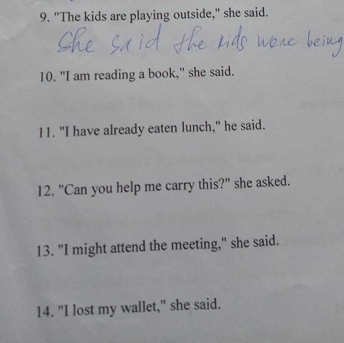 "The kids are playing outside," she said. 
10. "I am reading a book," she said. 
11. "I have already eaten lunch," he said. 
12. "Can you help me carry this?" she asked. 
13. "I might attend the meeting," she said. 
14. "I lost my wallet," she said.