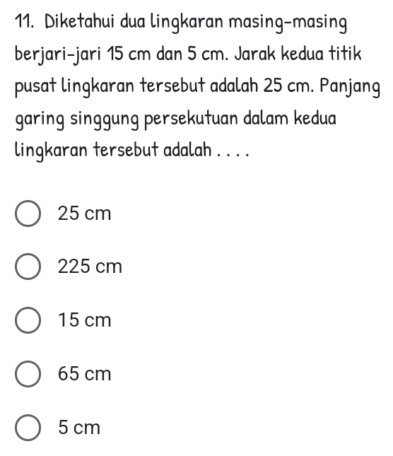 Diketahui dua lingkaran masing-masing
berjari-jari 15 cm dan 5 cm. Jarak kedua titik
pusat lingkaran tersebut adalah 25 cm. Panjang
garing singgung persekutuan dalam kedua
lingkaran tersebut adalah . . . .
25 cm
225 cm
15 cm
65 cm
5 cm