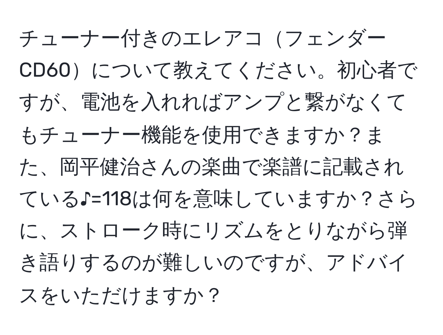 チューナー付きのエレアコフェンダーCD60について教えてください。初心者ですが、電池を入れればアンプと繋がなくてもチューナー機能を使用できますか？また、岡平健治さんの楽曲で楽譜に記載されている♪=118は何を意味していますか？さらに、ストローク時にリズムをとりながら弾き語りするのが難しいのですが、アドバイスをいただけますか？