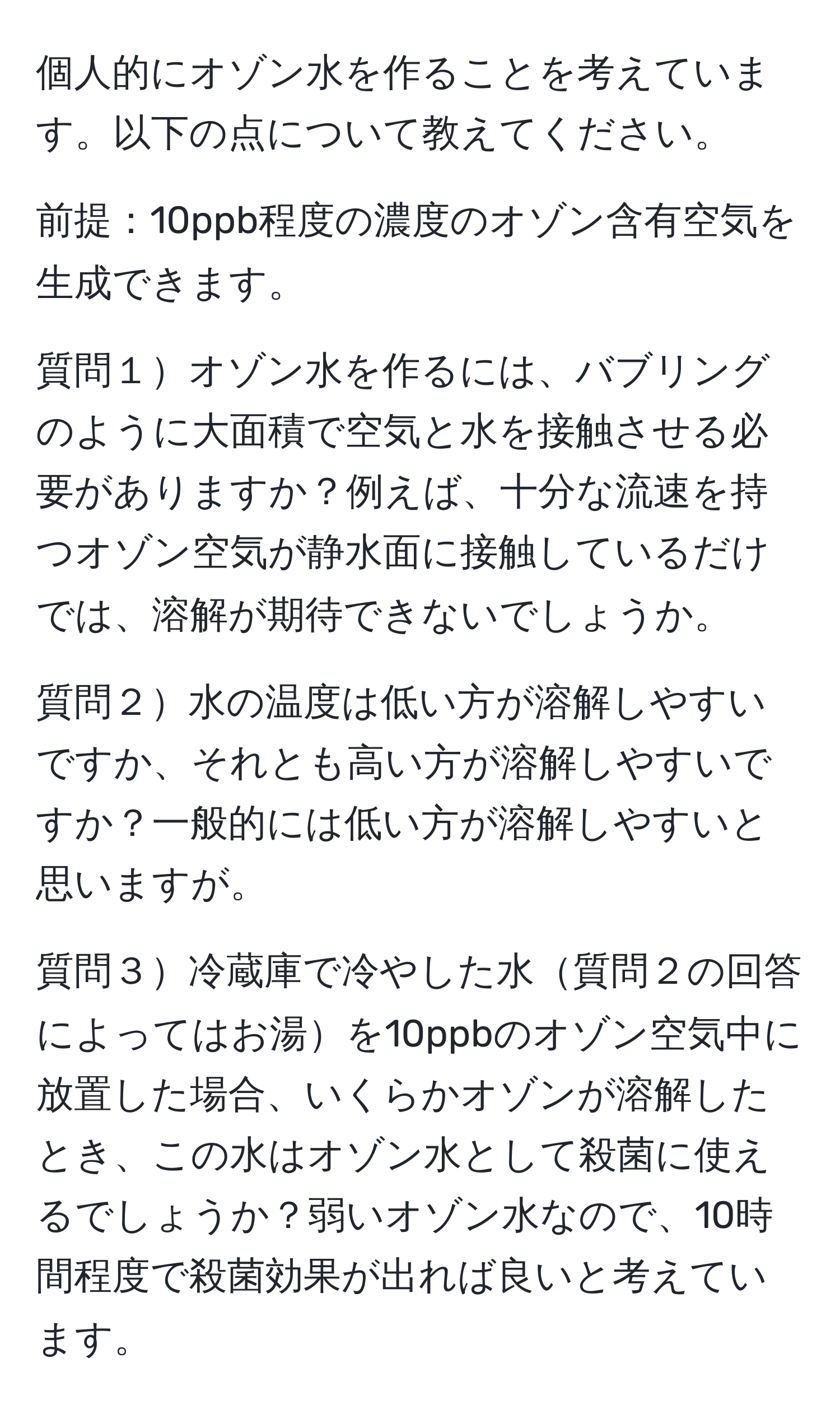 個人的にオゾン水を作ることを考えています。以下の点について教えてください。

前提：10ppb程度の濃度のオゾン含有空気を生成できます。

質問１オゾン水を作るには、バブリングのように大面積で空気と水を接触させる必要がありますか？例えば、十分な流速を持つオゾン空気が静水面に接触しているだけでは、溶解が期待できないでしょうか。

質問２水の温度は低い方が溶解しやすいですか、それとも高い方が溶解しやすいですか？一般的には低い方が溶解しやすいと思いますが。

質問３冷蔵庫で冷やした水質問２の回答によってはお湯を10ppbのオゾン空気中に放置した場合、いくらかオゾンが溶解したとき、この水はオゾン水として殺菌に使えるでしょうか？弱いオゾン水なので、10時間程度で殺菌効果が出れば良いと考えています。