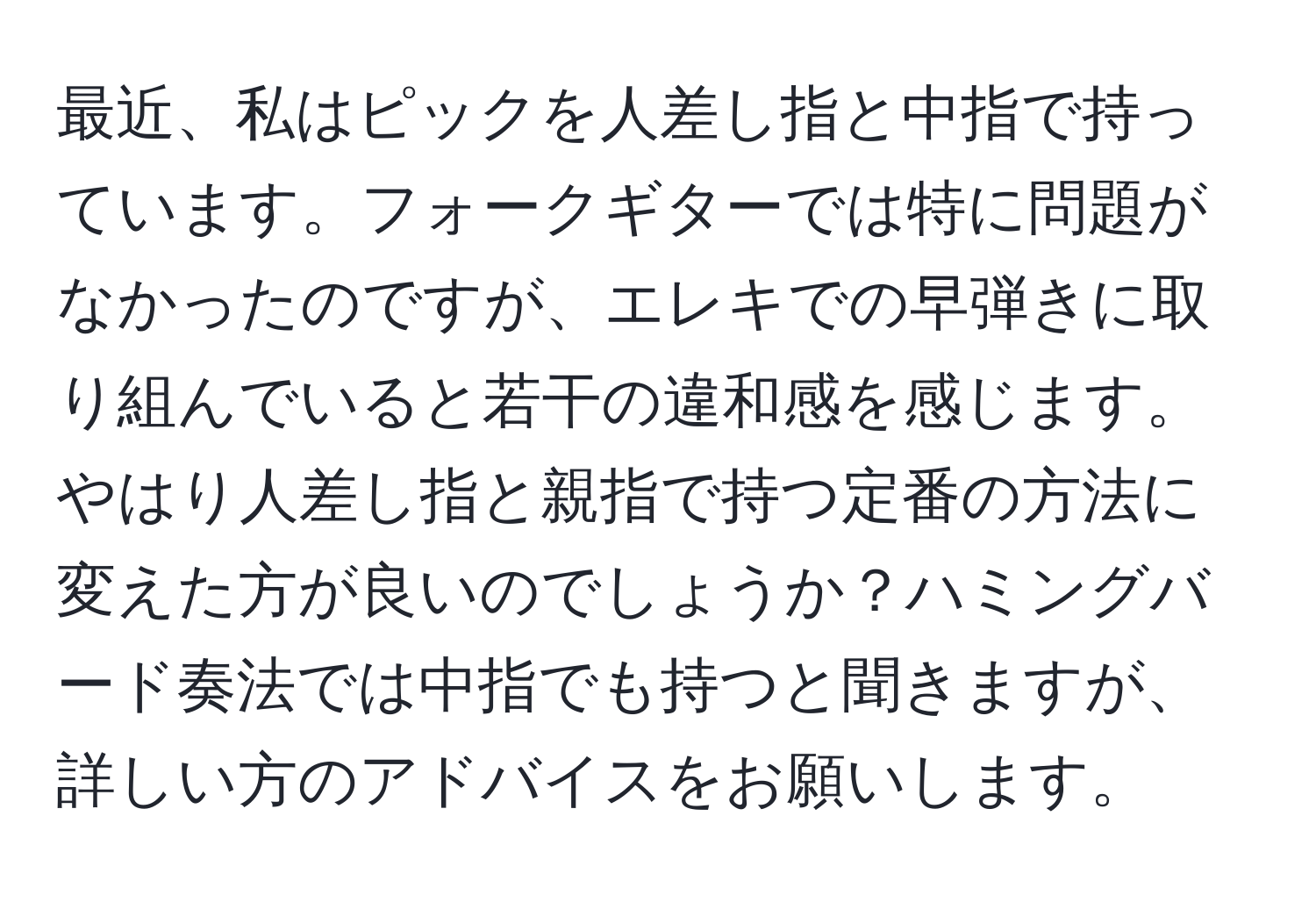 最近、私はピックを人差し指と中指で持っています。フォークギターでは特に問題がなかったのですが、エレキでの早弾きに取り組んでいると若干の違和感を感じます。やはり人差し指と親指で持つ定番の方法に変えた方が良いのでしょうか？ハミングバード奏法では中指でも持つと聞きますが、詳しい方のアドバイスをお願いします。