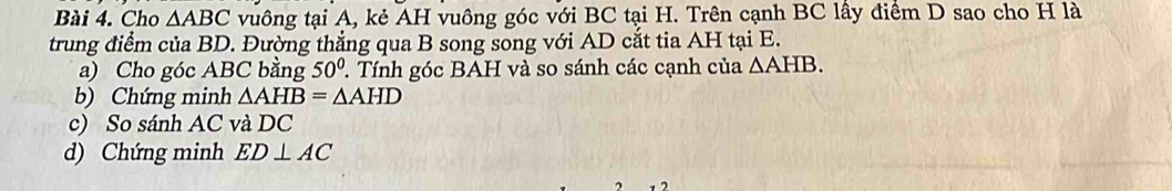 Cho △ ABC vuông tại A, kẻ AH vuông góc với BC tại H. Trên cạnh BC lấy điểm D sao cho H là 
trung điểm của BD. Đường thẳng qua B song song với AD cắt tia AH tại E. 
a) Cho góc ABC bằng 50°. Tính góc BAH và so sánh các cạnh của △ AHB. 
b) Chứng minh △ AHB=△ AHD
c) So sánh AC và DC
d) Chứng minh ED⊥ AC
1 2