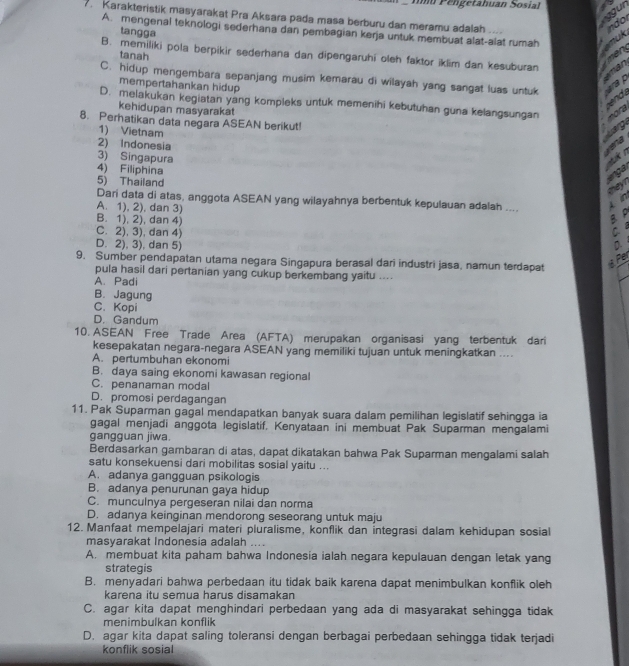 Imu Pélgetahuan Sosial
7. Karakteristik masyarakat Pra Aksara pada masa berburu dan meramu adalah
A. mengenal teknologi sederhana dan pembagian kerja untuk membuat alat-alat rumah
tangga
B. memiliki pola berpikir sederhana dan dipengaruhi oleh faktor iklim dan kesuburan
tanah
C. hidup mengembara sepanjang musim kemarau di wilayah yang sangat luas untuk
mempertahankan hidup
D. melakukan kegiatan yang kompleks untuk memenihi kebutuhan guna kelangsungan
kehidupan masyarakat
8. Perhatikan data negara ASEAN berikut!
1) Vietnam
2) Indonesia
3) Singapura a
4) Filiphina
5) Thailand
Dari data di atas, anggota ASEAN yang wilayahnya berbentuk kepulauan adalah ....
A. 1), 2), dan 3) C
B. 1), 2), dan 4)
B P
C. 2), 3), dan 4)
D. 2), 3), dan 5) D 
9. Sumber pendapatan utama negara Singapura berasal dari industri jasa, namun terdapat
er
pula hasil dari pertanian yang cukup berkembang yaitu ....
A. Padi
B. Jagung
C. Kopi
D. Gandum
10. ASEAN Free Trade Area (AFTA) merupakan organisasi yang terbentuk dari
kesepakatan negara-negara ASEAN yang memiliki tujuan untuk meningkatkan ....
A. pertumbuhan ekonomi
B. daya saing ekonomi kawasan regional
C. penanaman modal
D. promosi perdagangan
11. Pak Suparman gagal mendapatkan banyak suara dalam pemilihan legislatif sehingga ia
gagal menjadi anggota legislatif. Kenyataan ini membuat Pak Suparman mengalami
gangguan jiwa.
Berdasarkan gambaran di atas, dapat dikatakan bahwa Pak Suparman mengalami salah
satu konsekuensi dari mobilitas sosial yaitu ...
A. adanya gangguan psikologis
B. adanya penurunan gaya hidup
C. munculnya pergeseran nilai dan norma
D. adanya keinginan mendorong seseorang untuk maju
12. Manfaat mempelajari materi pluralisme, konflik dan integrasi dalam kehidupan sosial
masyarakat Indonesia adalah ....
A. membuat kita paham bahwa Indonesia ialah negara kepulauan dengan letak yang
strategis
B. menyadari bahwa perbedaan itu tidak baik karena dapat menimbulkan konflik oleh
karena itu semua harus disamakan
C. agar kita dapat menghindari perbedaan yang ada di masyarakat sehingga tidak
menimbulkan konflik
D. agar kita dapat saling toleransi dengan berbagai perbedaan sehingga tidak terjadi
konflik sosial