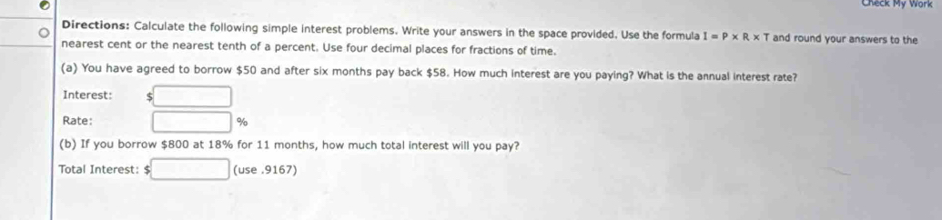 Check My Work 
Directions: Calculate the following simple interest problems. Write your answers in the space provided. Use the formula I=P* R* T and round your answers to the 
nearest cent or the nearest tenth of a percent. Use four decimal places for fractions of time. 
(a) You have agreed to borrow $50 and after six months pay back $58. How much interest are you paying? What is the annual interest rate? 
Interest: $
Rate: %
(b) If you borrow $800 at 18% for 11 months, how much total interest will you pay? 
Total Interest: $ □ □ (use . 9167)