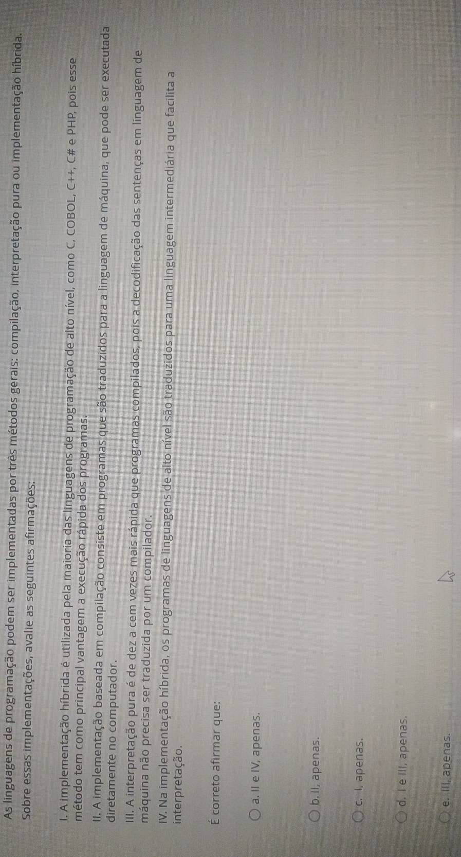 As linguagens de programação podem ser implementadas por três métodos gerais: compilação, interpretação pura ou implementação híbrida.
Sobre essas implementações, avalie as seguintes afirmações:
I. A implementação híbrida é utilizada pela maioria das linguagens de programação de alto nível, como C, COBOL, C++, C# e PHP, pois esse
método tem como principal vantagem a execução rápida dos programas.
II. A implementação baseada em compilação consiste em programas que são traduzidos para a linguagem de máquina, que pode ser executada
diretamente no computador.
III. A interpretação pura é de dez a cem vezes mais rápida que programas compilados, pois a decodificação das sentenças em linguagem de
máquina não precisa ser traduzida por um compilador.
IV. Na implementação híbrida, os programas de linguagens de alto nível são traduzidos para uma linguagem intermediária que facilita a
interpretação.
É correto afirmar que:
a. II e IV, apenas.
b. II, apenas.
c. I, apenas.
d. I e III, apenas.
e. IlI, apenas.