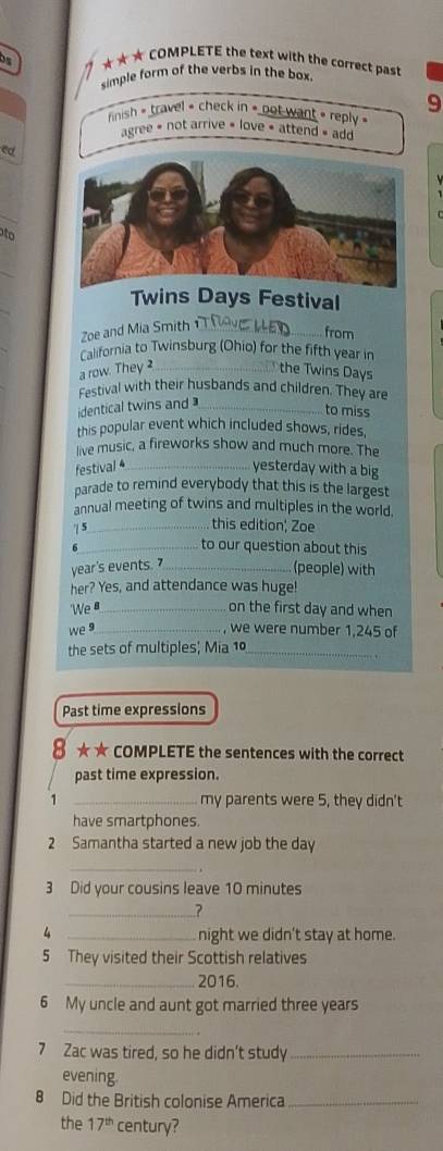 ★★★ COMPLETE the text with the correct past
simple form of the verbs in the box .
9
rinish » travel » check in » not want » reply «
agree = not arrive « love « attend » add
ed
B
Twins Days Festival
Zoe and Mia Smith_
from
California to Twinsburg (Ohio) for the fifth year in
a row. They _the Twins Days
Festival with their husbands and children. They are
identical twins and_
to miss
this popular event which included shows, rides,
live music, a fireworks show and much more. The
festival 4_ yesterday with a big
parade to remind everybody that this is the largest
annual meeting of twins and multiples in the world,
| 5_
this edition; Zoe
_to our question about this
year's events. _
(people) with
her? Yes, and attendance was huge!
'We _on the first day and when
we 9_ , we were number 1.245 of
the sets of multiples; Mia 10_
Past time expressions
8 ★★ COMPLETE the sentences with the correct
past time expression.
1 _my parents were 5, they didn't
have smartphones.
2 Samantha started a new job the day
_
3 Did your cousins leave 10 minutes
_?
4 _night we didn't stay at home.
5 They visited their Scottish relatives
_2016.
6 My uncle and aunt got married three years
_
7 Zac was tired, so he didn’t study_
evening.
8 Did the British colonise America_
the 17^(th) century?