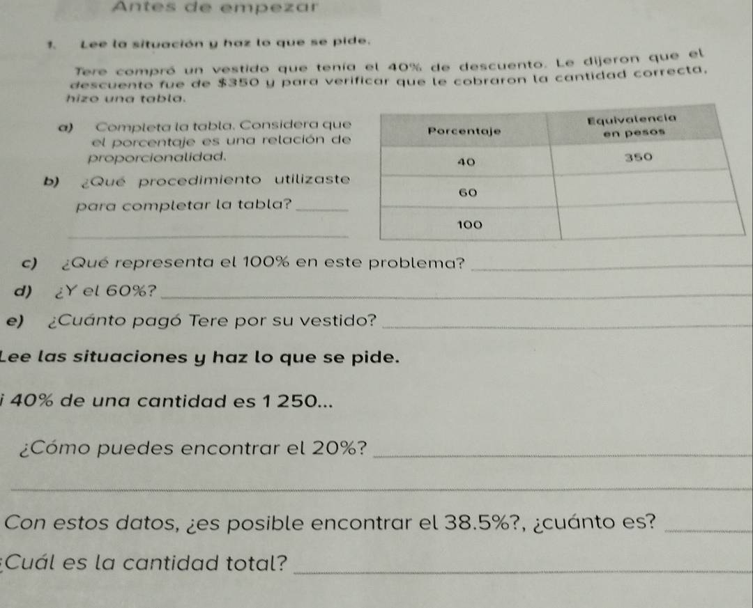 Antes de empezar 
1. Lee la situación y haz lo que se pide. 
Tere compró un vestido que tenía el 40% de descuento. Le dijeron que el 
descuento fue de $350 y para verificar que le cobraron la cantidad correcta. 
hizo una tabla. 
a) Completa la tabla. Considera que 
el porcentaje es una relación de 
proporcionalidad. 
b) ¿Qué procedimiento utilizaste 
para completar la tabla?_ 
_ 
c) ¿Qué representa el 100% en este problema?_ 
d) ¿Y el 60%?_ 
e) ¿Cuánto pagó Tere por su vestido?_ 
Lee las situaciones y haz lo que se pide. 
i 40% de una cantidad es 1 250... 
¿Cómo puedes encontrar el 20%?_ 
_ 
Con estos datos, ¿es posible encontrar el 38.5%?, ¿cuánto es?_ 
;Cuál es la cantidad total?_