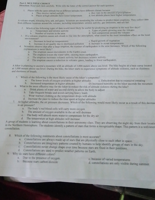Mul tPle chôic e 
Direction: Read each nem carefully. Write only the letter of the correct answer for each question.
1. Places with the same altitude but at different latitudes have different climate because e. they vary in the amount of precipitation
They receive varied sunlight
h. Places at high altitudes have lower temperature d, low altitude places have higher temperatures
A volcano erupts, releasing lava, ash, and gases. Scientists are monitoring the voleano to predict future eruptions. They collect data
from different locations around the volcano, including temperature, seismic activity, gas ensissions, and ash fall.
2. Which of the following types of data would most likely be useful for predicting an eruption in the next few days?
a. Temperature and seismic activity c. Types of plants growing near the volcano
b. Number of tourists in the area d. Soil composition around the volcano
. If a volcanic enaption causes ash clouds to rise into the atmosphere, what could be the most immediate effect on the local
environment? a. Decrease in local air temperatures c. Rapid growth of vegetasion
b. Increase in air quality due to decreased pollution d. Increase in ocean temperatures
4. Scientists observe that after a large cruption, the number of earthquakes in the area increases. Which of the following
explanations is most likely? a. The cruption causes moverents in the Earth's crust.
b. The cruption lowers the water table, causing more earthquakes
e. The eruption increases volcanic activity but decreases seismic activity
d. The eruption causes a reduction in volcanic gases, leading to fewer earthquakes.
A hiker is planning to ascend a mountain with an altitude of 3,000 meters above sea level. The hike begins at a base camp located
and shortness of breath. at 1,000 meters above sea level. During the hike, the hiker starts to experience symptoms of altitude sickness, such as dizziness
5. Which of the following is the most likely cause of the hiker’s symptoms?
a. The lower levels of oxygen available at higher altitudes c. Dehydration due to excessive sweating
b. Increased temperature at higher altitudes D) Increased humidity as the hiker ascends the mountain
6. What is the most effective way for the hiker to reduce the risk of altitude sickness during the hike?
a. Drink plenty of water and ascend slowly to allow the body to adjust
b. Take frequent breaks and avoid carrying heavy loads
c. Wear warmer clothing as the temperature drops with altitude
d. Increase the pace to reduce the time spent at higher altitudes
7. At higher altitudes, the air pressure decreases. Which of the following would most likely occur as a result of this decreas
in air pressure?
a. The body's red blood cells will carry more oxygen
b. The amount of oxygen available in the air will decrease
c. The body will absorb more water to compensate for the dry air
d. The temperature at high altitudes will increase
A group of students is learning about constellations in their astronomy class. They are observing the night sky from their locatic
in the Northern Hemisphere. The students identify a pattern of stars that forms a recognizable shape. This pattern is a well-kno
constellation.
8. Which of the following statements about constellations is most accurate?
a. Constellations are always made up of stars that are physically close to each other in space.
b. Constellations are imaginary patterns created by humans to help identify groups of stars in the sky.
c. Constellations never change shape over time because stars are fixed in their positions.
d. Constellations are used to predict weather patterns on Earth.
9. Why do stars have different colors?
a. Due to the presence of oxygen. c. because of varied temperatures
b. Because stars carbon dioxide d, constellations are only visible during summer
