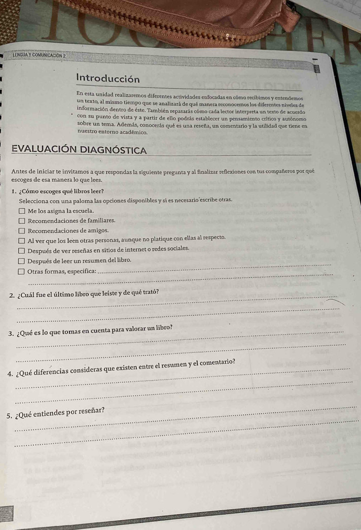 LENGUA y COMUNICAcIón 2
Introducción
En esta unidad realizaremos diferentes actividades enfocadas en cómo recibimos y entendemos
un texto, al mismo tiempo que se analizará de qué manera reconocemos los diferentes níveles de
información dentro de éste. También repasarás cómo cada lector interpreta un texto de acuerdo
con su punto de vista y a partir de ello podrás establecer un pensamiento crítico y autónomo
sobre un tema. Además, conocerás qué es una reseña, un comentario y la utilidad que tiene en
nuestro entorno académico.
EVALUACIÓN DIAGNÓSTICA
Antes de iniciar te invitamos a que respondas la siguiente pregunta y al finalizar reflexiones con tus compañeros por qué
escoges de esa manera lo que lees.
1. ¿Cómo escoges qué libros leer?
Selecciona con una paloma las opciones disponibles y si es necesario escribe otras.
Me los asigna la escuela.
Recomendaciones de familiares.
Recomendaciones de amigos.
Al ver que los leen otras personas, aunque no platique con ellas al respecto.
Después de ver reseñas en sitios de internet o redes sociales.
_
Después de leer un resumen del libro.
Otras formas, especifica:
2. ¿Cuál fue el último libro que leíste y de qué trató?
_
3. ¿Qué es lo que tomas en cuenta para valorar un libro?
_
_
4. ¿Qué diferencias consideras que existen entre el resumen y el comentario?
_
_
5. ¿Qué entiendes por reseñar?