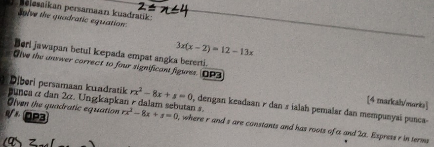 belesaikan persamaan kuadratik:
Solve the quadratic equation:
3x(x-2)=12-13x
Bori jawapan betul kepada empat angka bererti.
Give the answer correct to four significant figures. OP3
Diberi persamaan kuadratik rx^2-8x+s=0 , dengan keadaan r dan s ialah pemalar dan mempunyai punca
punca α dan 2α. Ungkapkan r dalam sebutan s.
[4 markah/marks]
V OP3
Olven the quadratic equation rx^2-8x+s=0 , where r and s are constants and has roots of a and 2α. Express r in terms