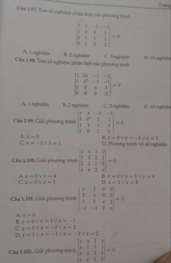 Trang
Câu 1.97. Tìm số nghiệm phân biệt của phương trình
beginvmatrix 1&x&-1&-1 1&x&1&1 0&1&1&1 0&2&0&2endvmatrix =0.
A. 1 nghiệm B. 2 nghiệm C. 3 nghiệm D. vô nghiện
Câu 1.98. Tìm số nghiệm phân biệt của phương trình
beginvmatrix 1&2x&-1&-1 1&x^2&-1&-1 0&0&x&1 0&0&0&2endvmatrix =0
A. 1 nghiệm B. 2 nghiệm C. 3 nghiệm D. vô nghiện
Câu 1.99. Giải phương trình beginvmatrix x&x&-1&-1 1&x^2&1&1 1&1&1&1 1&0&1&1endvmatrix =0.
A. x=0
B. x=0 V x=-1 ν x=1
C. x=-1vee x=1 D. Phương trình vô số nghiệm
Câu 1.100. Giải phương trình beginvmatrix x&x&1&0 1&2&1&1 2&2&1&2 x&x&2&xendvmatrix =0.
A. x=0vee x=4 B. x=0 V x=1vee x=4
C. x=0vee x=1 D. x=1V x=4
Câu 1.101. Giải phương trình beginvmatrix x&1&0&0 1&x&0&0 1&1&x&2 -1&-1&2&xendvmatrix =0.
A. x=0
B. x=0vee x=1 V x=-1
C. x=0vee x=-2 V x=2
D. x=1vee x=-1 ν x=-2 V x=2
Câu 1.102. Giải phương trình beginvmatrix x&x&1&x x&1&1&1 x&x&2&1 x&x&1&3endvmatrix =0.