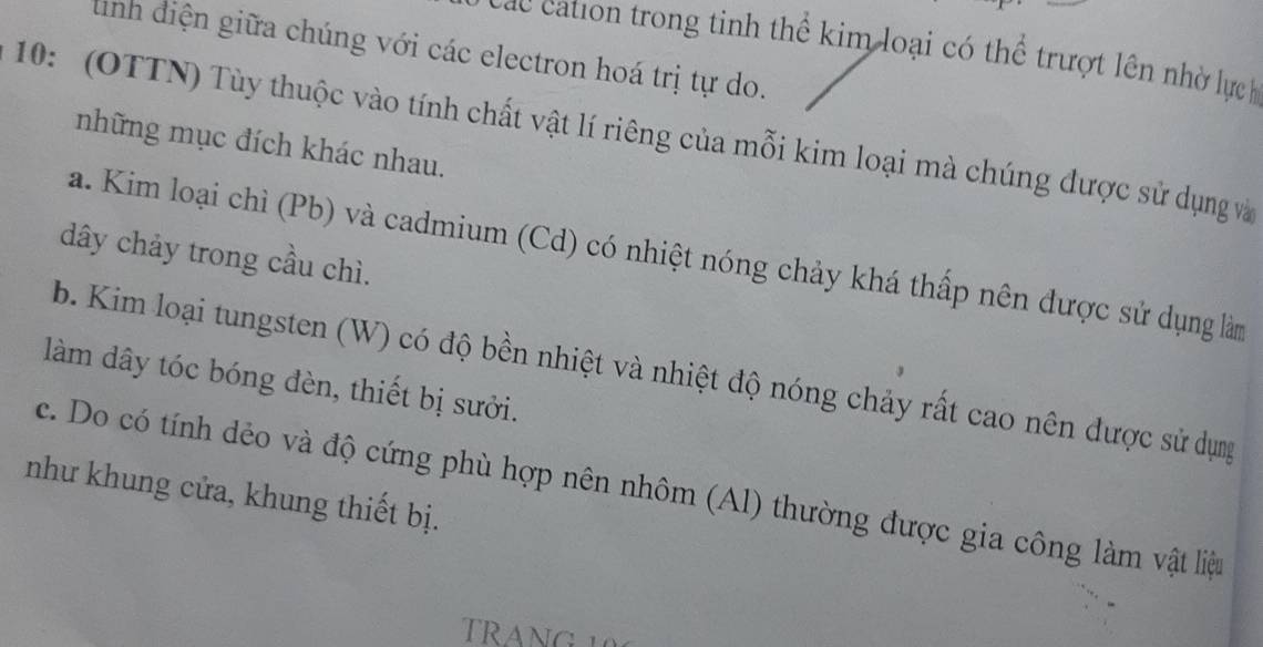 Các cation trong tinh thể kim loại có thể trượt lên nhờ lựch
tình điện giữa chúng với các electron hoá trị tự do.
10: (OTTN) Tùy thuộc vào tính chất vật lí riêng của mỗi kim loại mà chúng được sử dụng và
những mục đích khác nhau.
a. Kim loại chì (Pb) và cadmium (Cd) có nhiệt nóng chảy khá thấp nên được sử dụng làm
dây chảy trong cầu chì.
b. Kim loại tungsten (W) có độ bền nhiệt và nhiệt độ nóng chảy rất cao nên được sử dụng
làm dây tóc bóng đèn, thiết bị sưởi.
như khung cửa, khung thiết bị. c. Do có tính dẻo và độ cứng phù hợp nên nhôm (Al) thường được gia công làm vật liệu