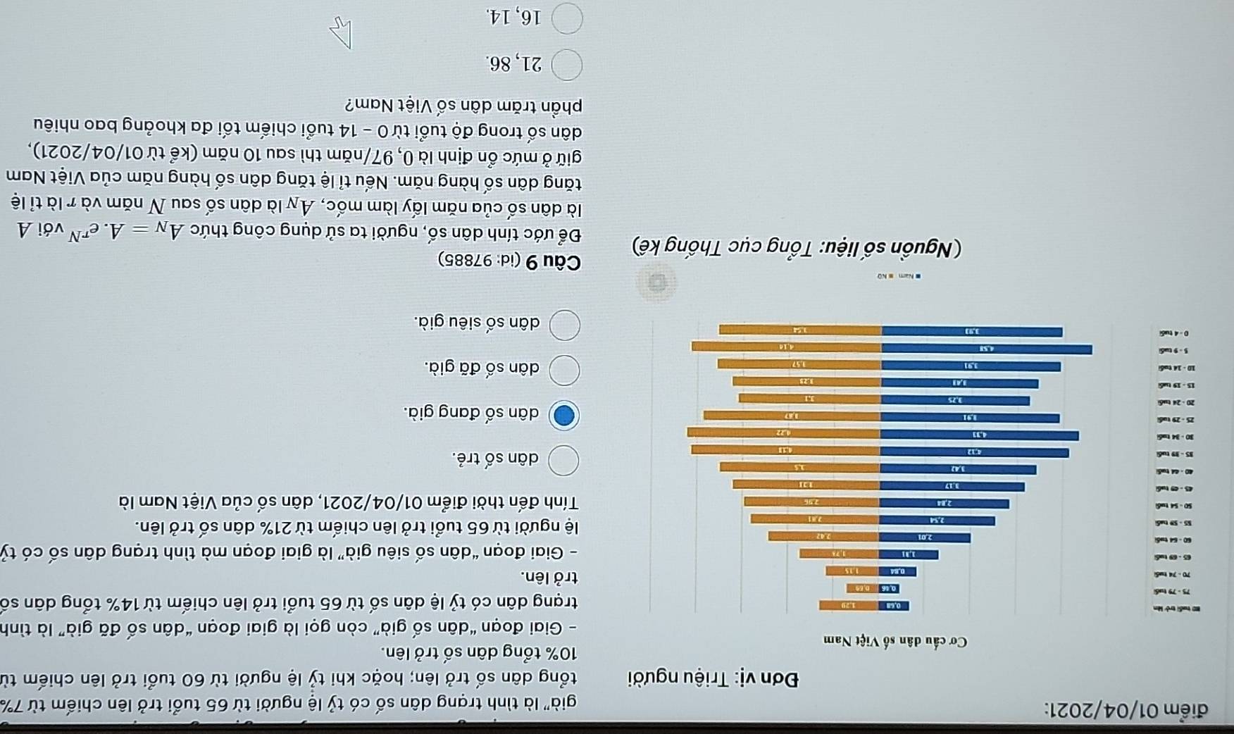 điểm 01/04/2021:
già' là tình trạng dân số có tỷ lệ người từ 65 tuổi trở lên chiếm từ 7%
Đơn vị: Triệu người tổng dân số trở lên; hoặc khi tỷ lệ người từ 60 tuổi trở lên chiếm từ
10% tổng dân số trở lên.
- Giai đoạn “dân số già” còn gọi là giai đoạn “dân số đã già” là tình
trạng dân có tỷ lệ dân số từ 65 tuổi trở lên chiếm từ 14% tổng dân số
trở lên.
- Giai đoạn “dân số siêu già” là giai đoạn mà tình trạng dân số có tỷ
lệ người từ 65 tuổi trở lên chiếm từ 21% dân số trở lên.
Tính đến thời điểm 01/04/2021, dân số của Việt Nam là
dân số trẻ.
dân số đang già.
dân số đã già.
dân số siêu già.
Câu 9 (id: 97885)
( Nguồn số liệu: Tổng cục Thống kế) Để ước tính dân số, người ta sử dụng công thức A_N=A.e^(rN) với A
là dân số của năm lấy làm mốc, Ay là dân số sau N năm và r là tỉ lệ
tăng dân số hàng năm. Nếu tỉ lệ tăng dân số hàng năm của Việt Nam
giữ ở mức ổn định là 0, 97/ năm thì sau 10 năm (kể từ 01/04/2021),
dân số trong độ tuổi từ 0 - 14 tuổi chiếm tối đa khoảng bao nhiêu
phần trăm dân số Việt Nam?
21, 86.
16, 14.