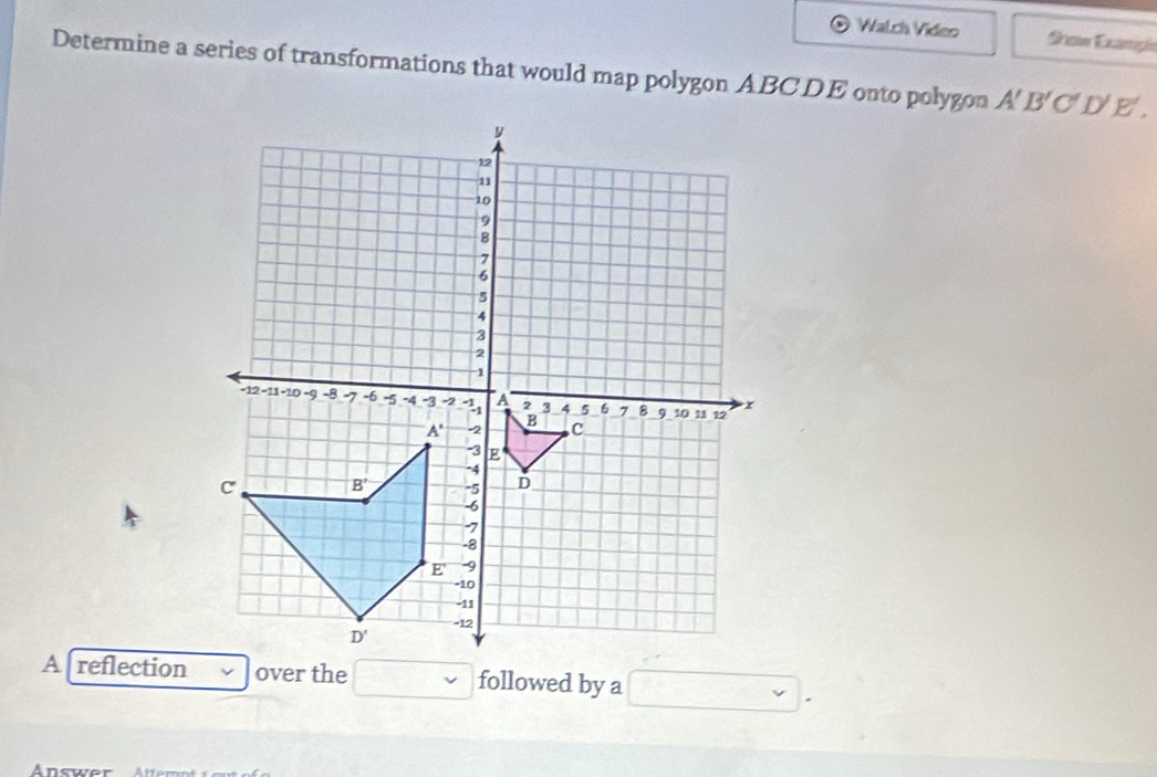 Walch Video Sew Exampie
Determine a series of transformations that would map polygon ABCDE onto polygon A'B'C'D'E'.
A reflectionover the followed by a □