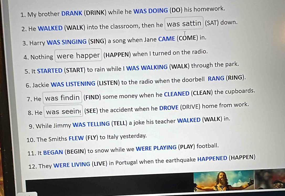 My brother DRANK (DRINK) while he WAS DOING (DO) his homework. 
2. He WALKED (WALK) into the classroom, then he was sattin (SAT) down. 
3. Harry WAS SINGING (SING) a song when Jane CAME (COME) in. 
4. Nothing were happer (HAPPEN) when I turned on the radio. 
5. It STARTED (START) to rain while I WAS WALKING (WALK) through the park. 
6. Jackie WAS LISTENING (LISTEN) to the radio when the doorbell RANG (RING). 
7. He was findin (FIND) some money when he CLEANED (CLEAN) the cupboards. 
8. He was seein (SEE) the accident when he DROVE (DRIVE) home from work. 
9. While Jimmy WAS TELLING (TELL) a joke his teacher WALKED (WALK) in. 
10. The Smiths FLEW (FLY) to Italy yesterday. 
11. It BEGAN (BEGIN) to snow while we WERE PLAYING (PLAY) football. 
12. They WERE LIVING (LIVE) in Portugal when the earthquake HAPPENED (HAPPEN)