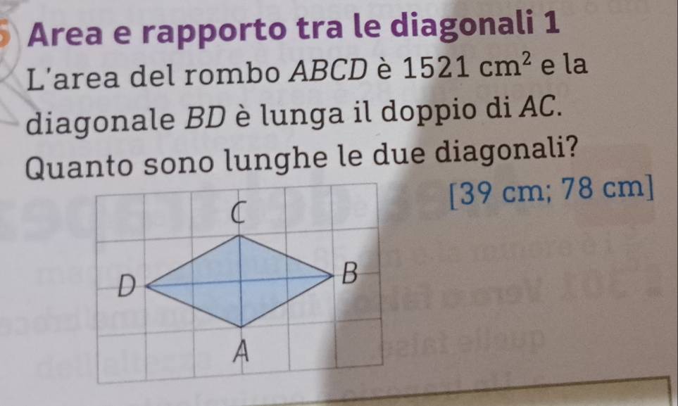 Area e rapporto tra le diagonali 1 
L'area del rombo ABCD è 1521cm^2 e la 
diagonale BD è lunga il doppio di AC. 
Quanto sono lunghe le due diagonali? 
[ 39 cm; 78 cm ]