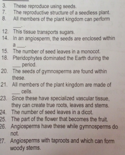 These reproduce using seeds. 
7. The reproductive structure of a seedless plant. 
8. All members of the plant kingdom can perform 
_ . 
12. This tissue transports sugars. 
14. In an angiosperm, the seeds are enclosed within 
_a 
15. The number of seed leaves in a monocot. 
18. Pteridophytes dominated the Earth during the 
_period. 
20. The seeds of gymnosperms are found within 
these. 
21. All members of the plant kingdom are made of 
_cells. 
23. Since these have specialized vascular tissue, 
they can create true roots, leaves and stems. 
24. The number of seed leaves in a dicot. 
25. The part of the flower that becomes the fruit. 
26. Angiosperms have these while gymnosperms do 
not. 
27. Angiosperms with taproots and which can form 
woody stems.