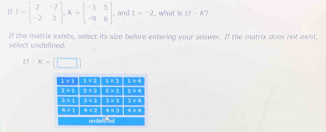 If J=beginbmatrix 2&-7 -2&3endbmatrix ,K=beginbmatrix -3&5 -9&6endbmatrix , and t=-2 , what is U-K
If the matrix exists, select its size before entering your answer. If the matrix does not exist,
select undefined.
t]-K=[□ ]