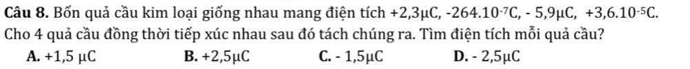 Bốn quả cầu kim loại giống nhau mang điện tích +2,3mu C, -264.10^(-7)C, -5, 9mu C, +3,6.10^(-5)C. 
Cho 4 quả cầu đồng thời tiếp xúc nhau sau đó tách chúng ra. Tìm điện tích mỗi quả cầu?
A. +1,5 μC B. +2,5μC C. - 1,5μC D. - 2,5μC