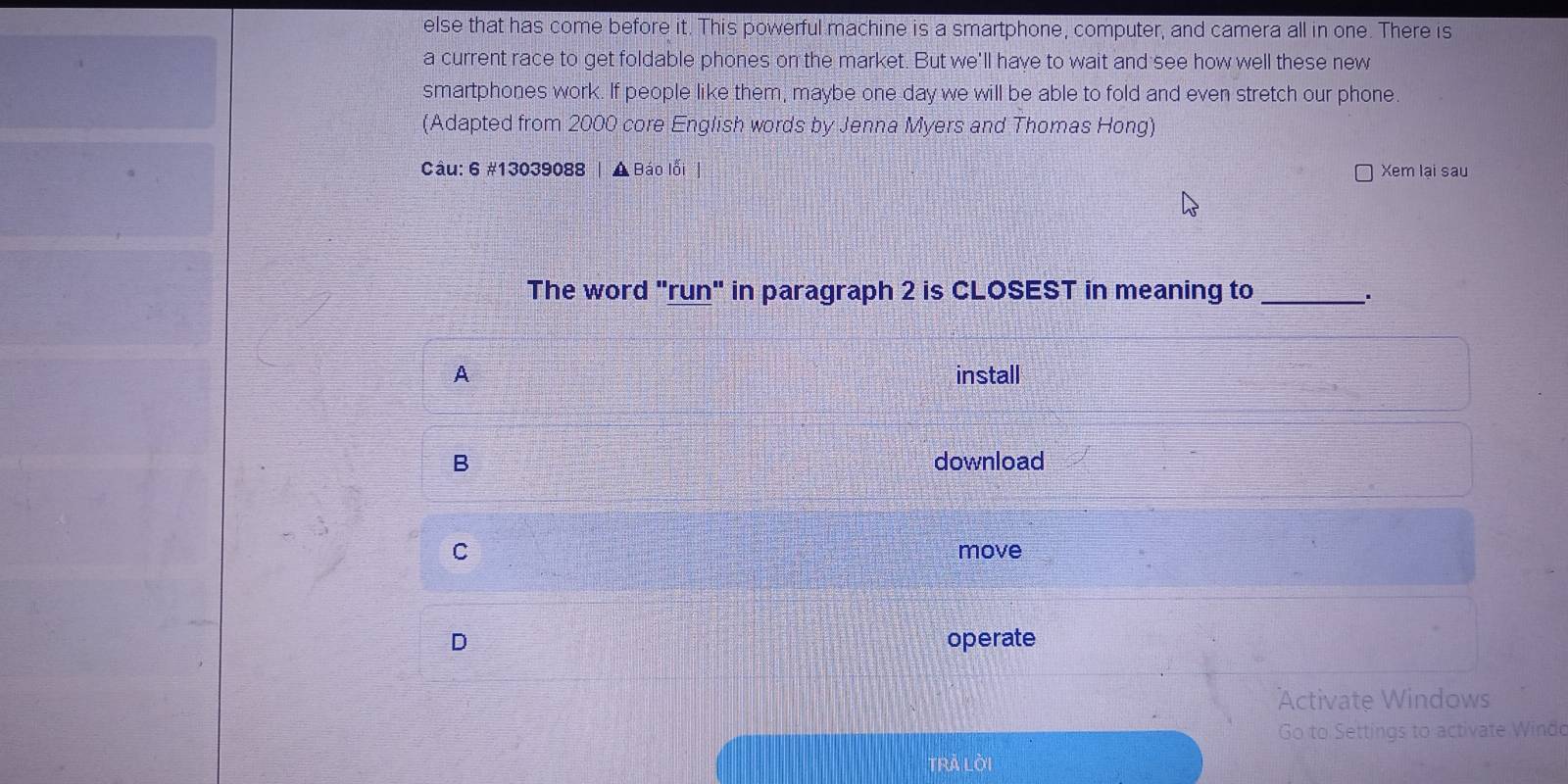 else that has come before it. This powerful machine is a smartphone, computer, and camera all in one. There is
a current race to get foldable phones on the market. But we'll have to wait and see how well these new
smartphones work. If people like them, maybe one day we will be able to fold and even stretch our phone.
(Adapted from 2000 core English words by Jenna Myers and Thomas Hong)
Câu: 6 #13039088 | A Báo lỗi | Xem lại sau
The word "run" in paragraph 2 is CLOSEST in meaning to_
.
A install
B download
C move
D operate
Activate Windows
Go to Settings to activate Windo
TrÀ lời