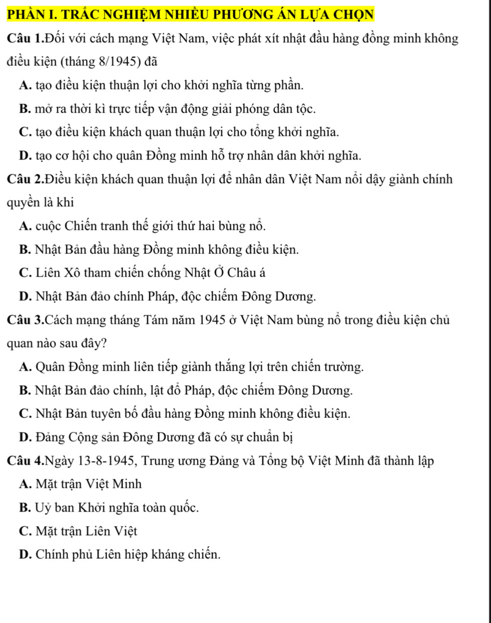 phÀN I. TRÁC NGHIỆM NHIÈU phươnG áN lựa chọn
Câu 1.Đối với cách mạng Việt Nam, việc phát xít nhật đầu hàng đồng minh không
điều kiện (tháng 8/1945) đã
A. tạo điều kiện thuận lợi cho khởi nghĩa từng phần.
B. mở ra thời kì trực tiếp vận động giải phóng dân tộc.
C. tạo điều kiện khách quan thuận lợi cho tổng khởi nghĩa.
D. tạo cơ hội cho quân Đồng minh hỗ trợ nhân dân khởi nghĩa.
Câu 2.Điều kiện khách quan thuận lợi để nhân dân Việt Nam nổi dậy giành chính
quyền là khi
A. cuộc Chiến tranh thế giới thứ hai bùng nổ.
B. Nhật Bản đầu hàng Đồng minh không điều kiện.
C. Liên Xô tham chiến chống Nhật Ở Châu á
D. Nhật Bản đảo chính Pháp, độc chiếm Đông Dương.
Câu 3.Cách mạng tháng Tám năm 1945 ở Việt Nam bùng nổ trong điều kiện chủ
quan nào sau đây?
A. Quân Đồng minh liên tiếp giành thắng lợi trên chiến trường.
B. Nhật Bản đảo chính, lật đồ Pháp, độc chiếm Đông Dương.
C. Nhật Bản tuyên bố đầu hàng Đồng minh không điều kiện.
D. Đảng Cộng sản Đông Dương đã có sự chuẩn bị
Câu 4.Ngày 13-8-1945, Trung ương Đảng và Tổng bộ Việt Minh đã thành lập
A. Mặt trận Việt Minh
B. Uỷ ban Khởi nghĩa toàn quốc.
C. Mặt trận Liên Việt
D. Chính phủ Liên hiệp kháng chiến.