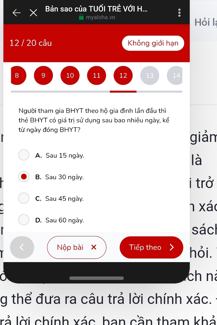 Bản sao của TUỔI TRÊ VỚI H...
myaloha.vn
Hỏi l
12 / 20 câu Không giới hạn
8 9 10 11 12 13 14
Người tham gia BHYT theo hộ gia đình lần đầu thì
thẻ BHYT có giá trị sử dụng sau bao nhiêu ngày, kể
từ ngày đóng BHYT?
giản
A. Sau 15 ngày.
là
B. Sau 30 ngày.
i trở
C. Sau 45 ngày.
1 xác
D. Sau 60 ngày.
sácl
< Nộp bài x Tiếp theo hỏi.
ch nà
g thể đưa ra câu trả lời chính  xác.
rả lời chính xác, ban cần tham khả