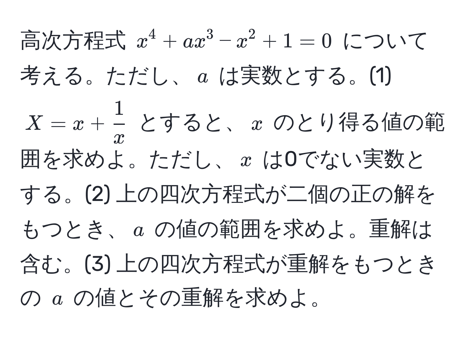 高次方程式 $x^(4 + ax^3 - x^2 + 1 = 0$ について考える。ただし、$a$ は実数とする。(1) $X = x + frac1)x$ とすると、$x$ のとり得る値の範囲を求めよ。ただし、$x$ は0でない実数とする。(2) 上の四次方程式が二個の正の解をもつとき、$a$ の値の範囲を求めよ。重解は含む。(3) 上の四次方程式が重解をもつときの $a$ の値とその重解を求めよ。