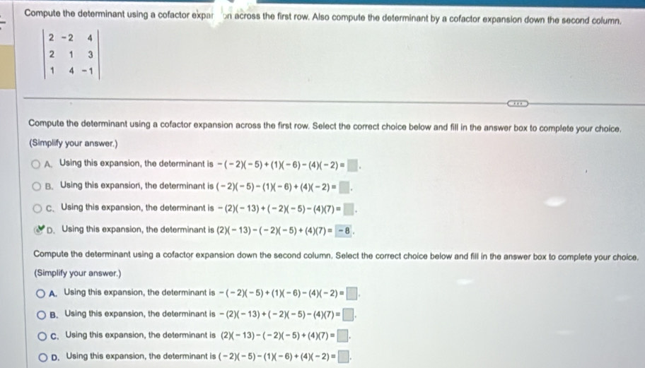 Compute the determinant using a cofactor expartion across the first row. Also compute the determinant by a cofactor expansion down the second column.
beginvmatrix 2&-2&4 2&1&3 1&4&-1endvmatrix
Compute the determinant using a cofactor expansion across the first row. Select the correct choice below and fill in the answer box to complete your choice.
(Simplify your answer.)
A Using this expansion, the determinant is -(-2)(-5)+(1)(-6)-(4)(-2)=□.
B. Using this expansion, the determinant is (-2)(-5)-(1)(-6)+(4)(-2)=□.
C、 Using this expansion, the determinant is -(2)(-13)+(-2)(-5)-(4)(7)=□.
D. Using this expansion, the determinant is (2)(-13)-(-2)(-5)+(4)(7)=-8. 
Compute the determinant using a cofactor expansion down the second column. Select the correct choice below and fill in the answer box to complete your choice.
(Simplify your answer.)
A. Using this expansion, the determinant is -(-2)(-5)+(1)(-6)-(4)(-2)=□.
B. Using this expansion, the determinant is -(2)(-13)+(-2)(-5)-(4)(7)=□.
c. Using this expansion, the determinant is (2)(-13)-(-2)(-5)+(4)(7)=□.
D. Using this expansion, the determinant is (-2)(-5)-(1)(-6)+(4)(-2)=□.