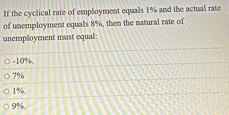 If the cyclical rate of employment equals 1% and the actual rate
of unemployment equals 8%, then the natural rate of
unemployment must equal:
-10%.
7%
1%.
9%.