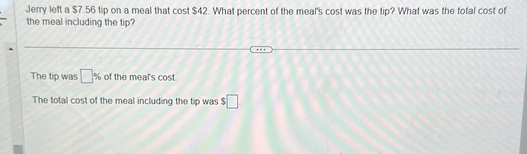 Jerry left a $7.56 tip on a meal that cost $42. What percent of the meal's cost was the tip? What was the total cost of
the meal including the tip?
The tip was □ % of the meal's cost.
The total cost of the meal including the tip was $ ;□.