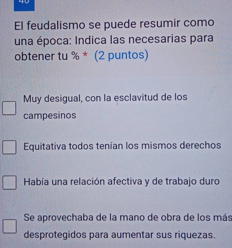 El feudalismo se puede resumir como
una época: Indica las necesarias para
obtener tu % * (2 puntos)
Muy desigual, con la esclavitud de los
campesinos
Equitativa todos tenían los mismos derechos
Había una relación afectiva y de trabajo duro
Se aprovechaba de la mano de obra de los más
desprotegidos para aumentar sus riquezas.