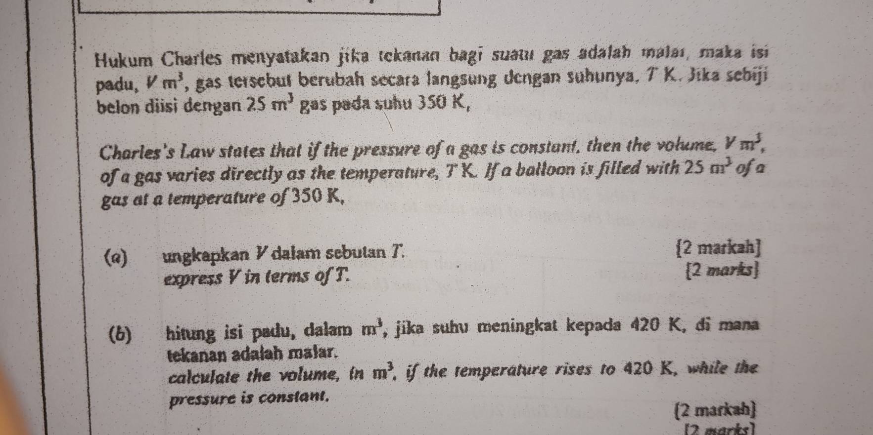 Hukum Charles menyatakan jika tekanan bagi suatu gas adalah malaı, maka isi 
padu, Vm^3 , gas tersebut berubah secara langsung dengan sühunya, T K. Jika sebiji 
belon diisi dengan 25m^3 gas pada suhu 350 K, 
Charles's Law states that if the pressure of a gas is constant, then the volume, V m^3, 
of a gas varies directly as the temperature, T K. If a balloon is filled with 25m^3 ofa 
gas at a temperature of 350 K, 
(e) ungkapkan ½ dalam sebutan T. 
2 markah] 
express V in terms of T. [2 marks 
(6) hitung isi padu, dalam m^3 ', jika suhv meningkat kepada 420 K, di mana 
tekanan adalah malar. 
calculate the volume, in m^3 , if the temperature rises to 420 K, while the 
pressure is constant. 
(2 markah) 
[2 marks]