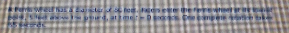 A Fers whoal has a diamator of 50 foot, Fice's clter the Ferrs wheel at its lowent 
polst, S feet above the grourd, at time r=0 seconds. One complets rotation takes
65 seconds.