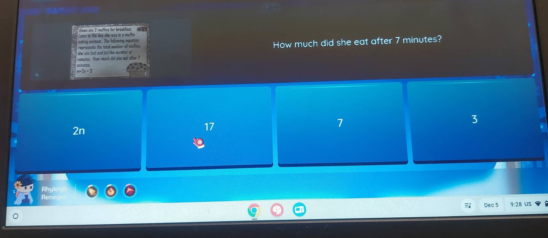 Dawn ate 3 muffins for breakfast.
Later in the day she was in a muffin 
eating contest. The following equation
represents the total number of muffin s
How much did she eat after 7 minutes?
she ate (m) and (n) the number of
minutes. How much did she eat ofter ?
minutes
m=2n+3
2n
17
7
3
Rhy
Ren
Dec 5